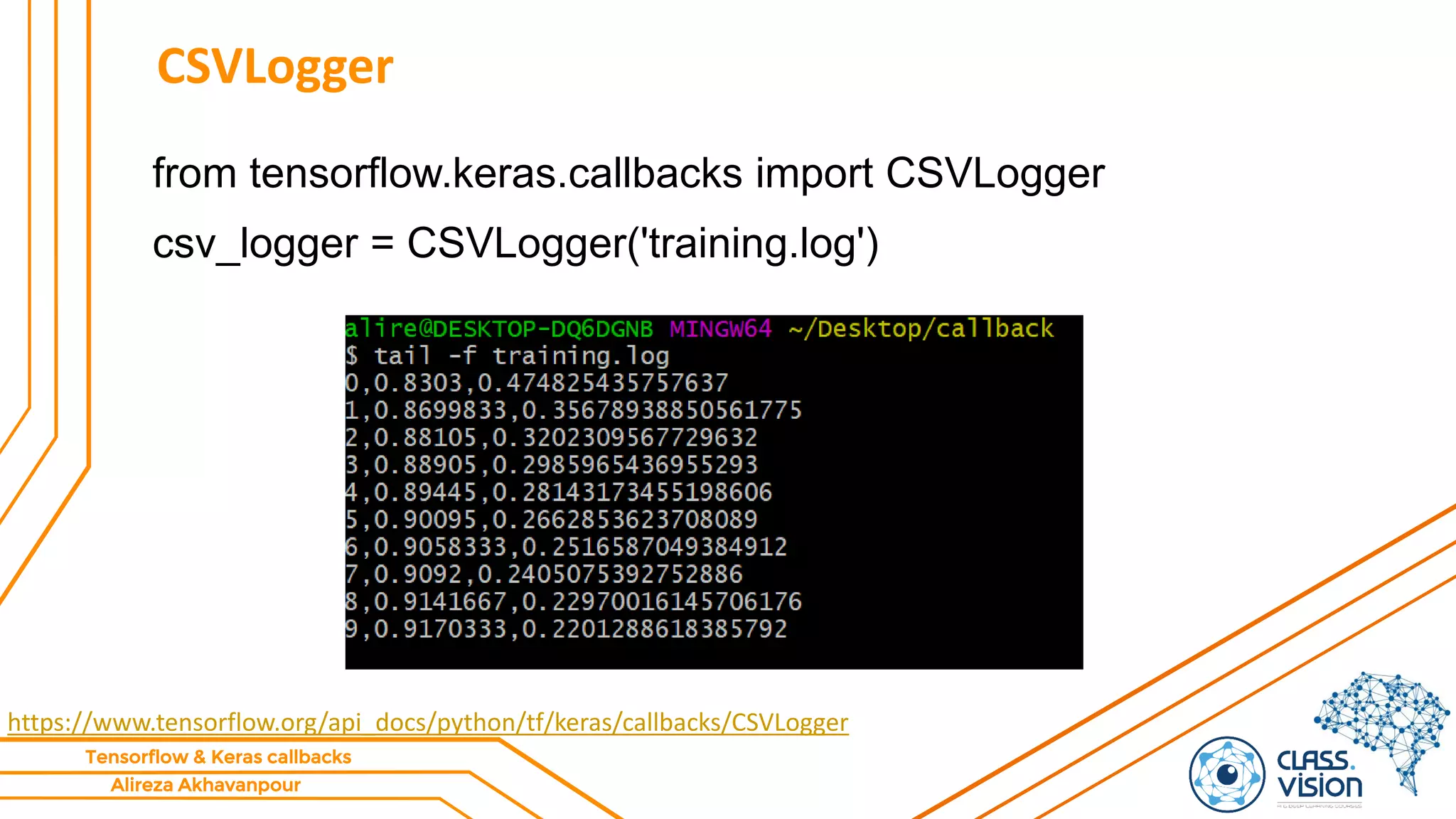 Alireza Akhavanpour
Tensorflow & Keras callbacks
CSVLogger
from tensorflow.keras.callbacks import CSVLogger
csv_logger = CSVLogger('training.log')
https://www.tensorflow.org/api_docs/python/tf/keras/callbacks/CSVLogger
 