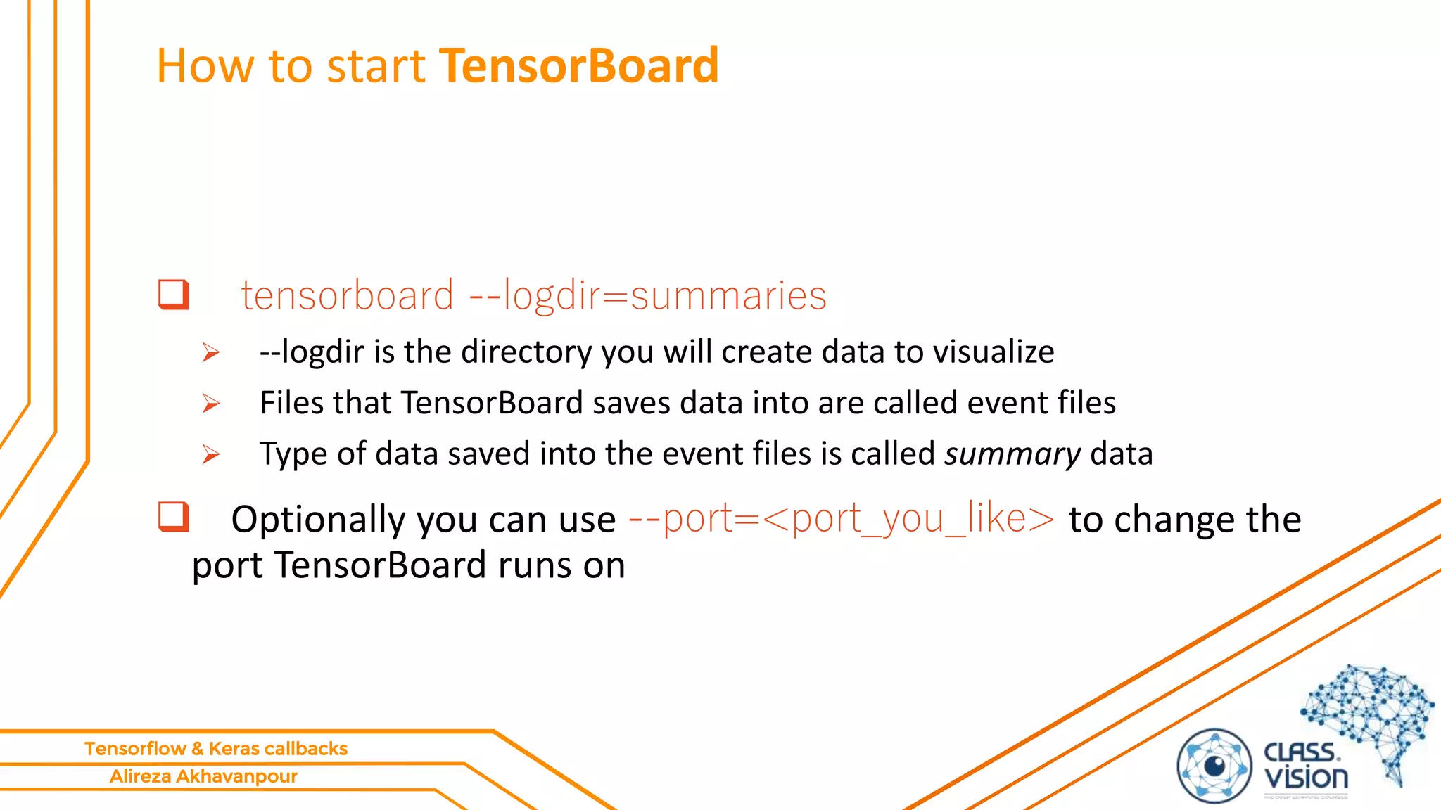 Alireza Akhavanpour
Tensorflow & Keras callbacks
How to start TensorBoard
 tensorboard --logdir=summaries
 --logdir is the directory you will create data to visualize
 Files that TensorBoard saves data into are called event files
 Type of data saved into the event files is called summary data
 Optionally you can use --port=<port_you_like> to change the
port TensorBoard runs on
 