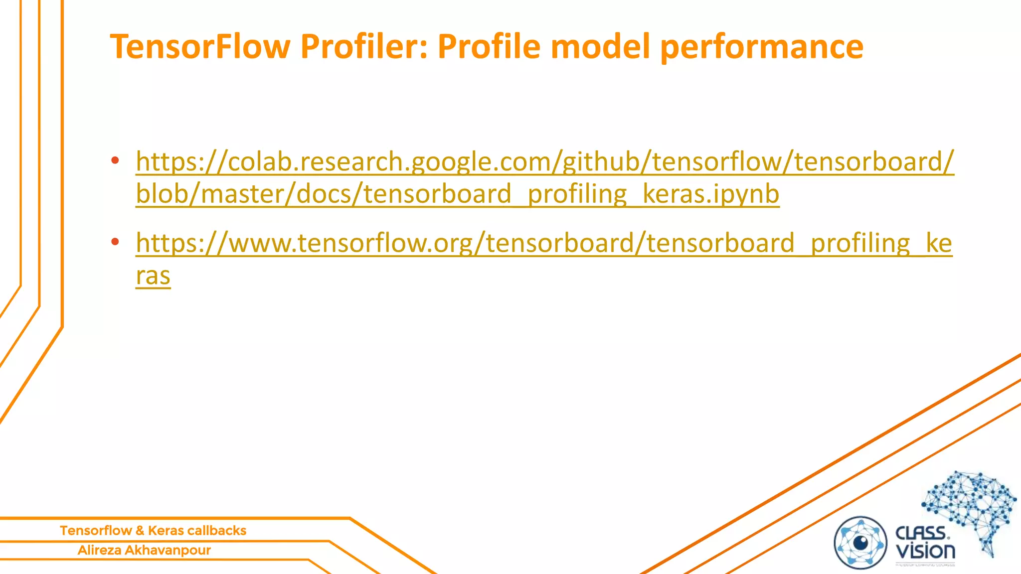 Alireza Akhavanpour
Tensorflow & Keras callbacks
TensorFlow Profiler: Profile model performance
• https://colab.research.google.com/github/tensorflow/tensorboard/
blob/master/docs/tensorboard_profiling_keras.ipynb
• https://www.tensorflow.org/tensorboard/tensorboard_profiling_ke
ras
 