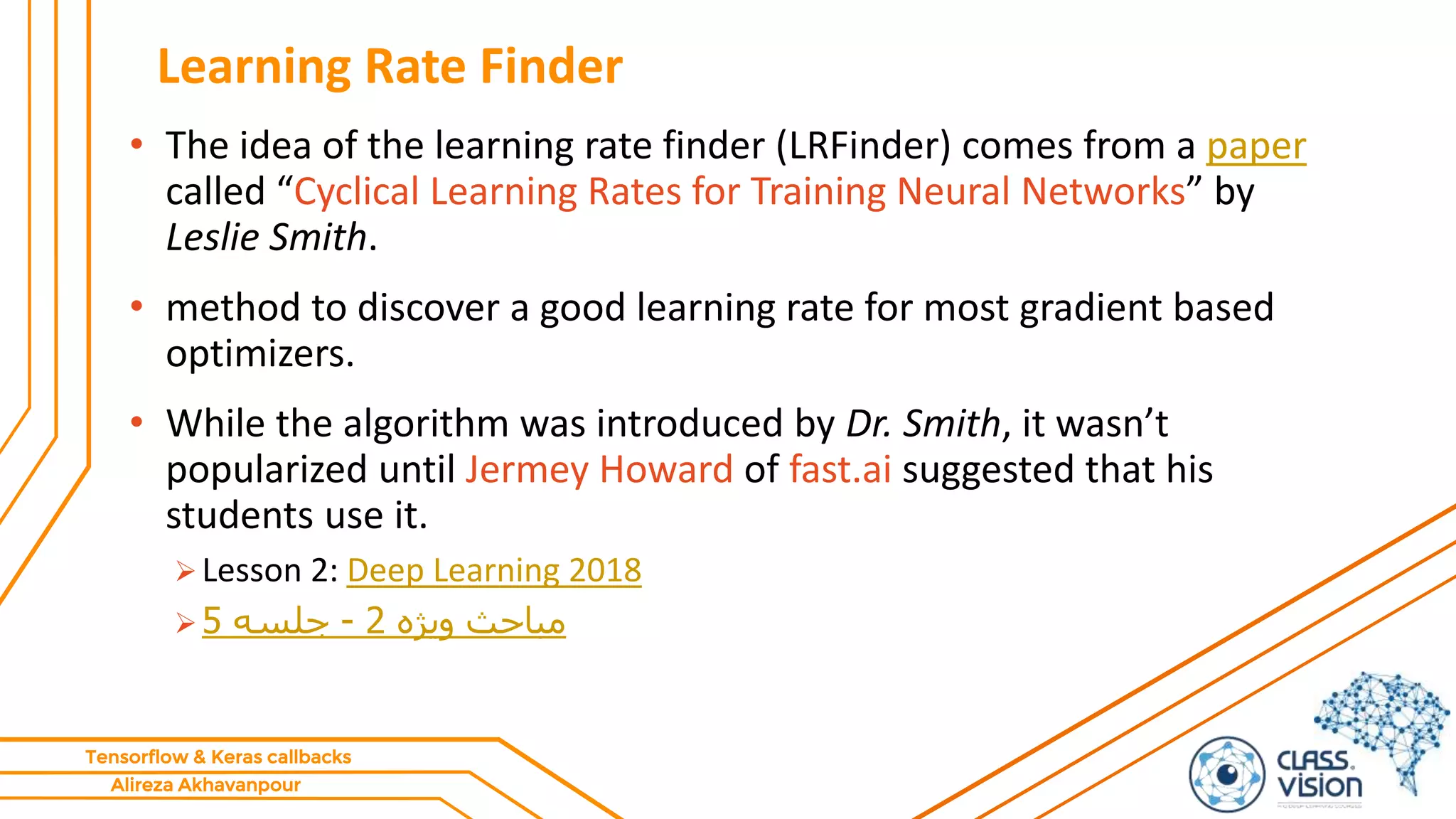 Alireza Akhavanpour
Tensorflow & Keras callbacks
Learning Rate Finder
• The idea of the learning rate finder (LRFinder) comes from a paper
called “Cyclical Learning Rates for Training Neural Networks” by
Leslie Smith.
• method to discover a good learning rate for most gradient based
optimizers.
• While the algorithm was introduced by Dr. Smith, it wasn’t
popularized until Jermey Howard of fast.ai suggested that his
students use it.
 Lesson 2: Deep Learning 2018
 ‫ویژه‬ ‫مباحث‬2-‫جلسه‬5
 