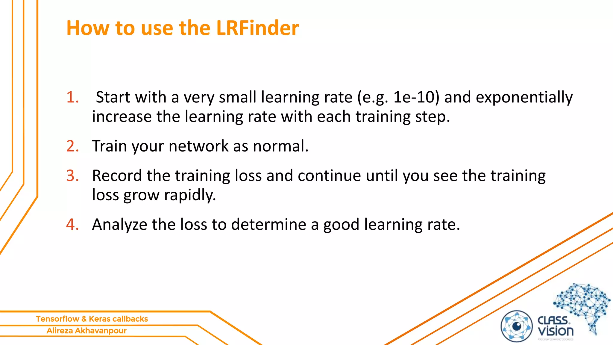 Alireza Akhavanpour
Tensorflow & Keras callbacks
How to use the LRFinder
1. Start with a very small learning rate (e.g. 1e-10) and exponentially
increase the learning rate with each training step.
2. Train your network as normal.
3. Record the training loss and continue until you see the training
loss grow rapidly.
4. Analyze the loss to determine a good learning rate.
 