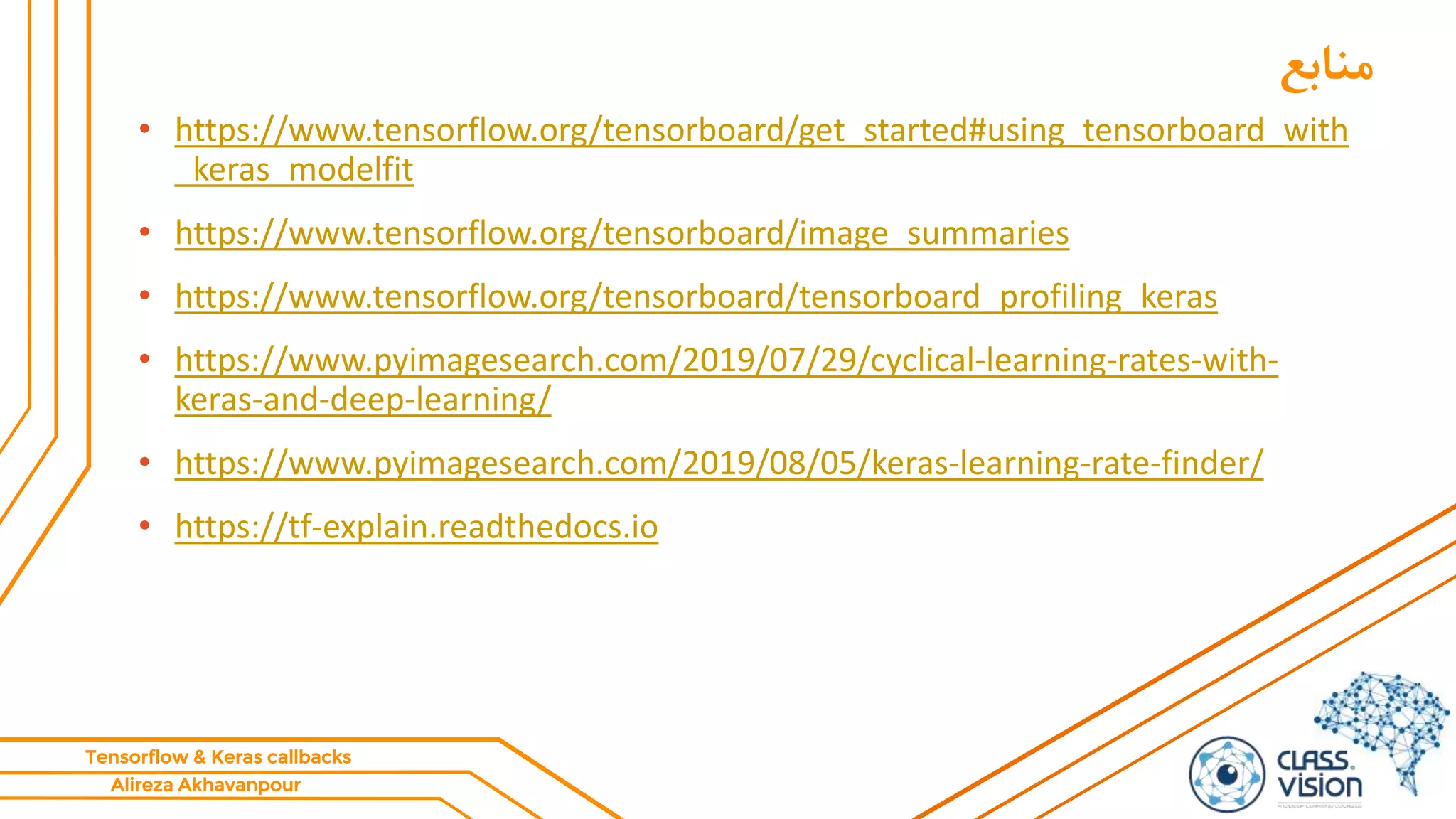 Alireza Akhavanpour
Tensorflow & Keras callbacks
‫منابع‬
• https://www.tensorflow.org/tensorboard/get_started#using_tensorboard_with
_keras_modelfit
• https://www.tensorflow.org/tensorboard/image_summaries
• https://www.tensorflow.org/tensorboard/tensorboard_profiling_keras
• https://www.pyimagesearch.com/2019/07/29/cyclical-learning-rates-with-
keras-and-deep-learning/
• https://www.pyimagesearch.com/2019/08/05/keras-learning-rate-finder/
• https://tf-explain.readthedocs.io
 