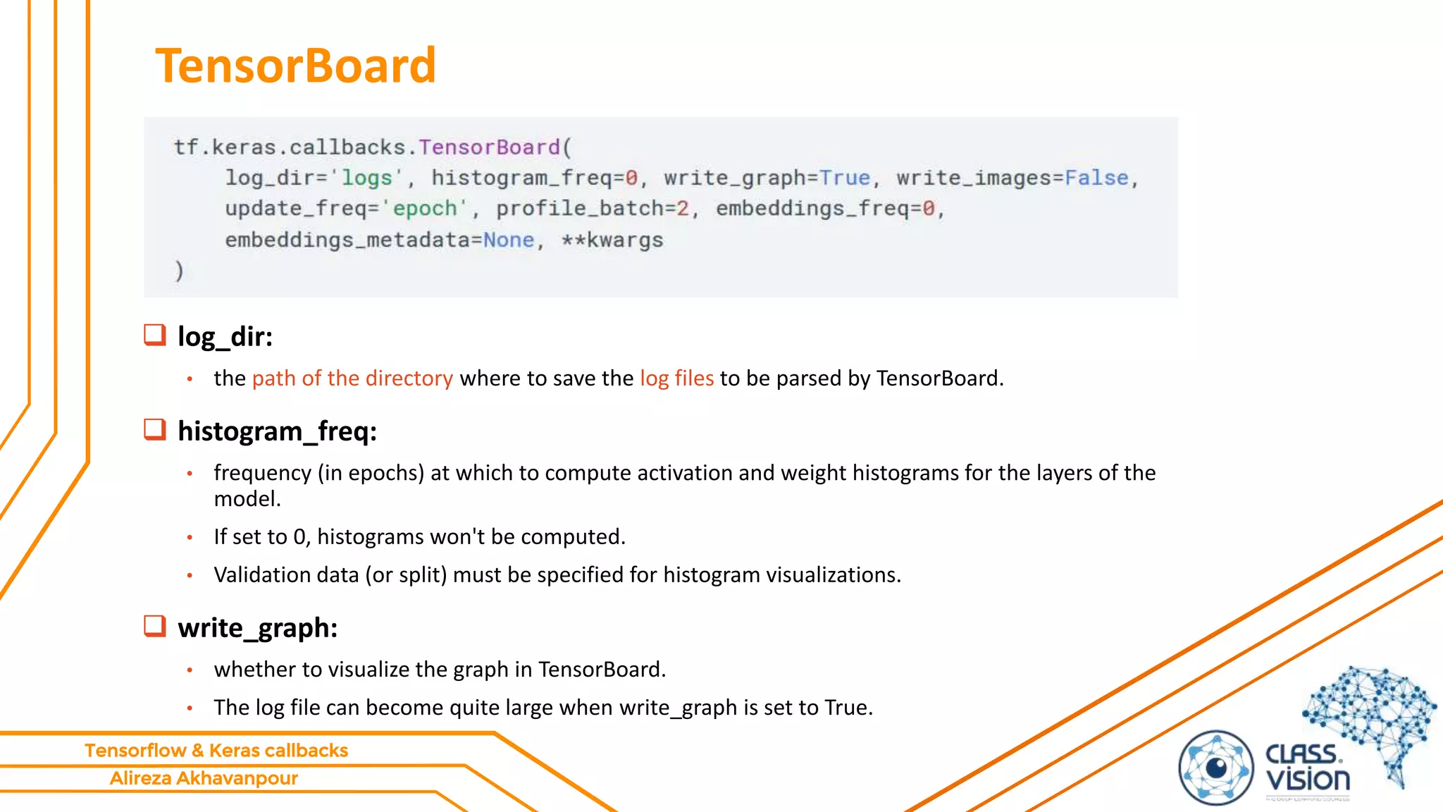 Alireza Akhavanpour
Tensorflow & Keras callbacks
TensorBoard
 log_dir:
• the path of the directory where to save the log files to be parsed by TensorBoard.
 histogram_freq:
• frequency (in epochs) at which to compute activation and weight histograms for the layers of the
model.
• If set to 0, histograms won't be computed.
• Validation data (or split) must be specified for histogram visualizations.
 write_graph:
• whether to visualize the graph in TensorBoard.
• The log file can become quite large when write_graph is set to True.
 
