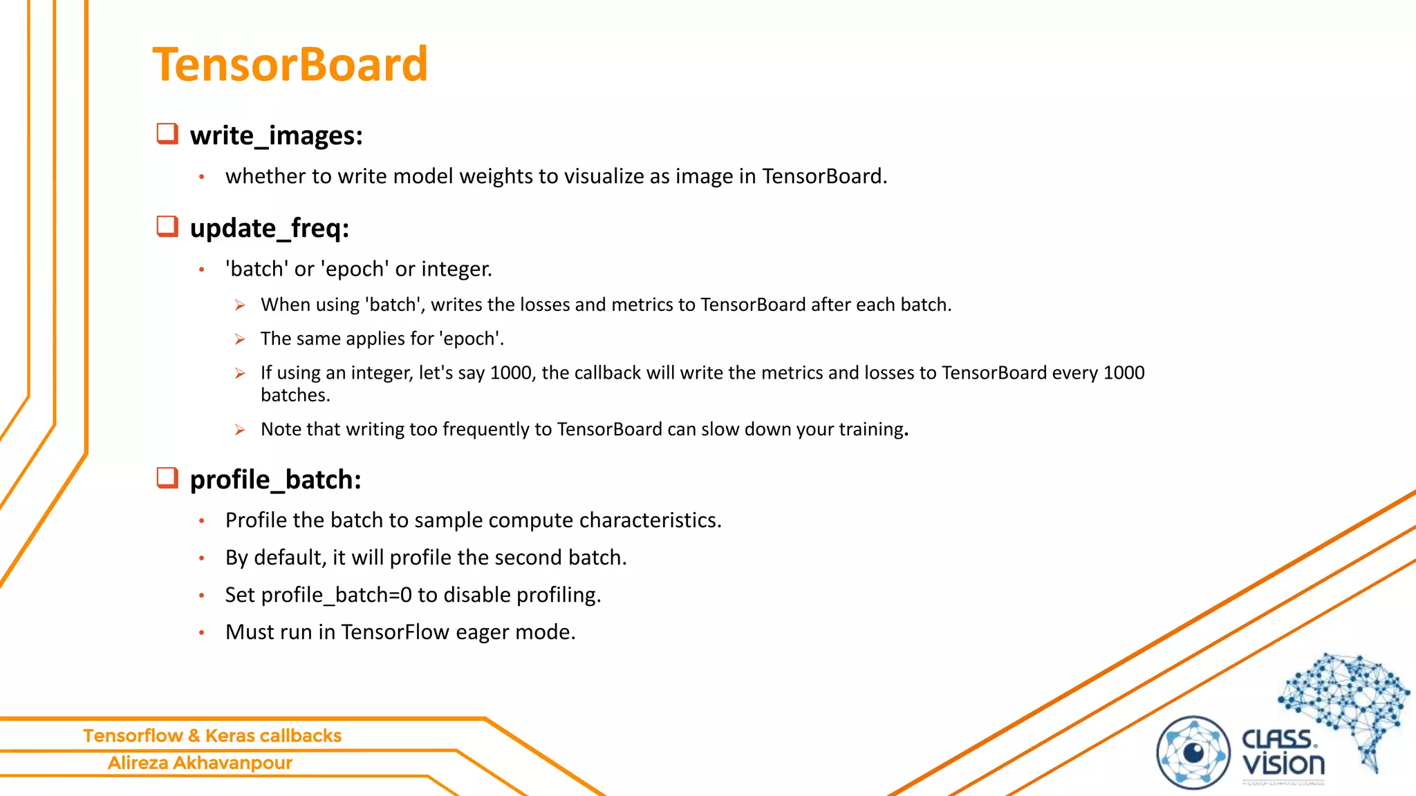 Alireza Akhavanpour
Tensorflow & Keras callbacks
TensorBoard
 write_images:
• whether to write model weights to visualize as image in TensorBoard.
 update_freq:
• 'batch' or 'epoch' or integer.
 When using 'batch', writes the losses and metrics to TensorBoard after each batch.
 The same applies for 'epoch'.
 If using an integer, let's say 1000, the callback will write the metrics and losses to TensorBoard every 1000
batches.
 Note that writing too frequently to TensorBoard can slow down your training.
 profile_batch:
• Profile the batch to sample compute characteristics.
• By default, it will profile the second batch.
• Set profile_batch=0 to disable profiling.
• Must run in TensorFlow eager mode.
 