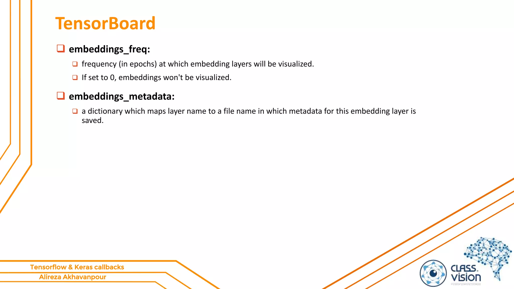 Alireza Akhavanpour
Tensorflow & Keras callbacks
TensorBoard
 embeddings_freq:
 frequency (in epochs) at which embedding layers will be visualized.
 If set to 0, embeddings won't be visualized.
 embeddings_metadata:
 a dictionary which maps layer name to a file name in which metadata for this embedding layer is
saved.
 
