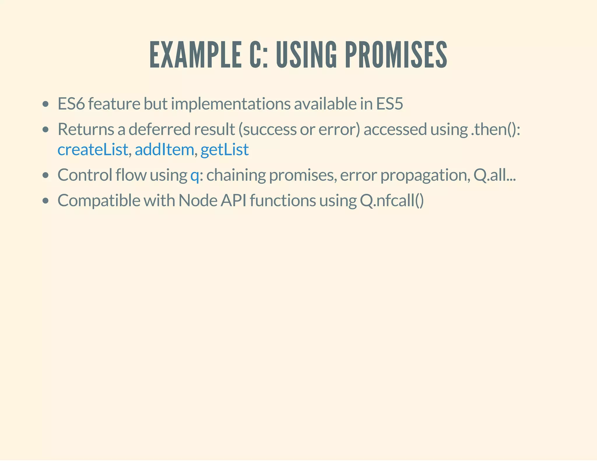 EXAMPLE C: USING PROMISES 
ES6 feature but implementations available in ES5 
Returns a deferred result (success or error) accessed using .then(): 
createList , addItem , 
getList 
Control flow using q 
: chaining promises, error propagation, Q.all... 
Compatible with Node API functions using Q.nfcall() 
 