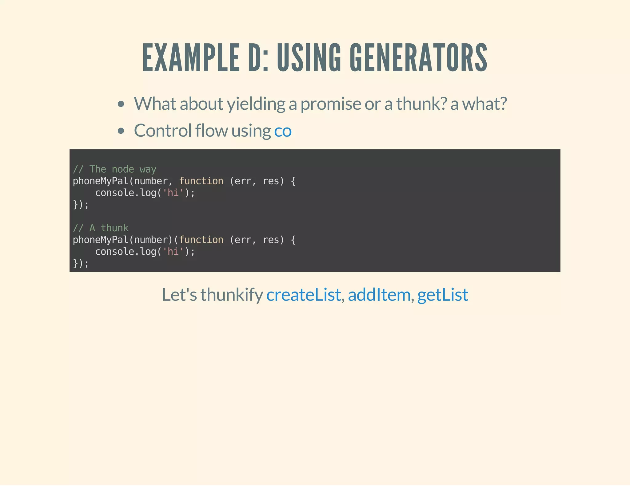 EXAMPLE D: USING GENERATORS 
What about yielding a promise or a thunk? a what? 
Control flow using co 
// The node way 
phoneMyPal(number, function (err, res) { 
console.log('hi'); 
}); 
// A thunk 
phoneMyPal(number)(function (err, res) { 
console.log('hi'); 
}); 
Let's thunkify createList, addItem, getList 
 