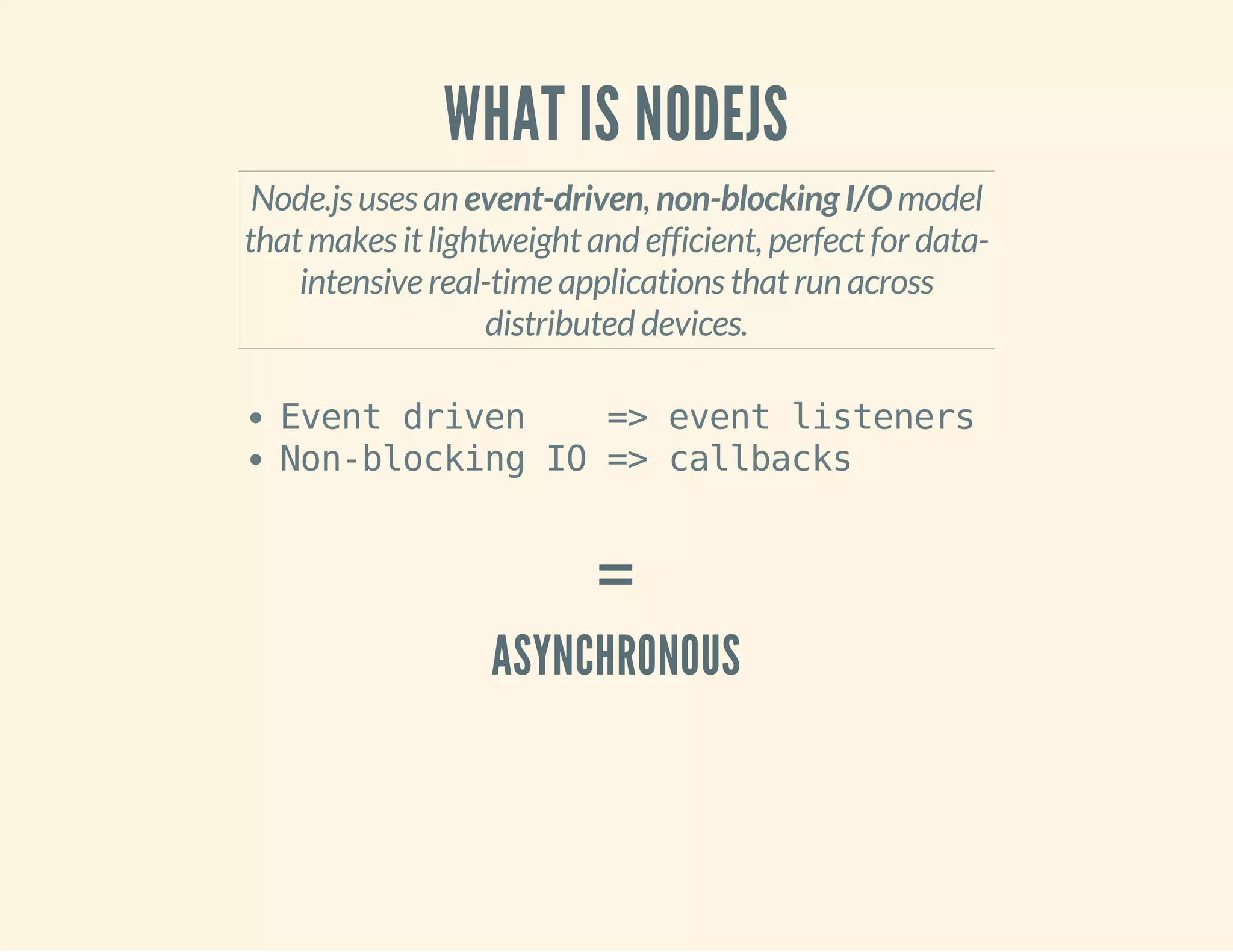 WHAT IS NODEJS 
Node.js uses an event-driven, non-blocking I/O model 
that makes it lightweight and efficient, perfect for data-intensive 
real-time applications that run across 
distributed devices. 
Event driven => event listeners 
Non-blocking IO => callbacks 
= 
ASYNCHRONOUS 
 
