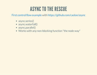 ASYNC TO THE RESCUE 
First control flow example with https://github.com/caolan/async 
async.series() 
async.waterfall() 
async.parallel() 
Works with any non-blocking function "the node way" 
 