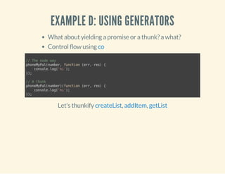 EXAMPLE D: USING GENERATORS 
What about yielding a promise or a thunk? a what? 
Control flow using co 
// The node way 
phoneMyPal(number, function (err, res) { 
console.log('hi'); 
}); 
// A thunk 
phoneMyPal(number)(function (err, res) { 
console.log('hi'); 
}); 
Let's thunkify createList, addItem, getList 
 