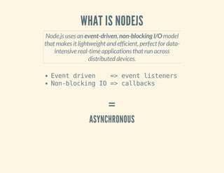 WHAT IS NODEJS 
Node.js uses an event-driven, non-blocking I/O model 
that makes it lightweight and efficient, perfect for data-intensive 
real-time applications that run across 
distributed devices. 
Event driven => event listeners 
Non-blocking IO => callbacks 
= 
ASYNCHRONOUS 
 