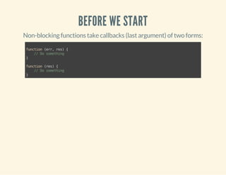 BEFORE WE START 
Non-blocking functions take callbacks (last argument) of two forms: 
function (err, res) { 
// Do something 
} 
function (res) { 
// Do something 
} 
 