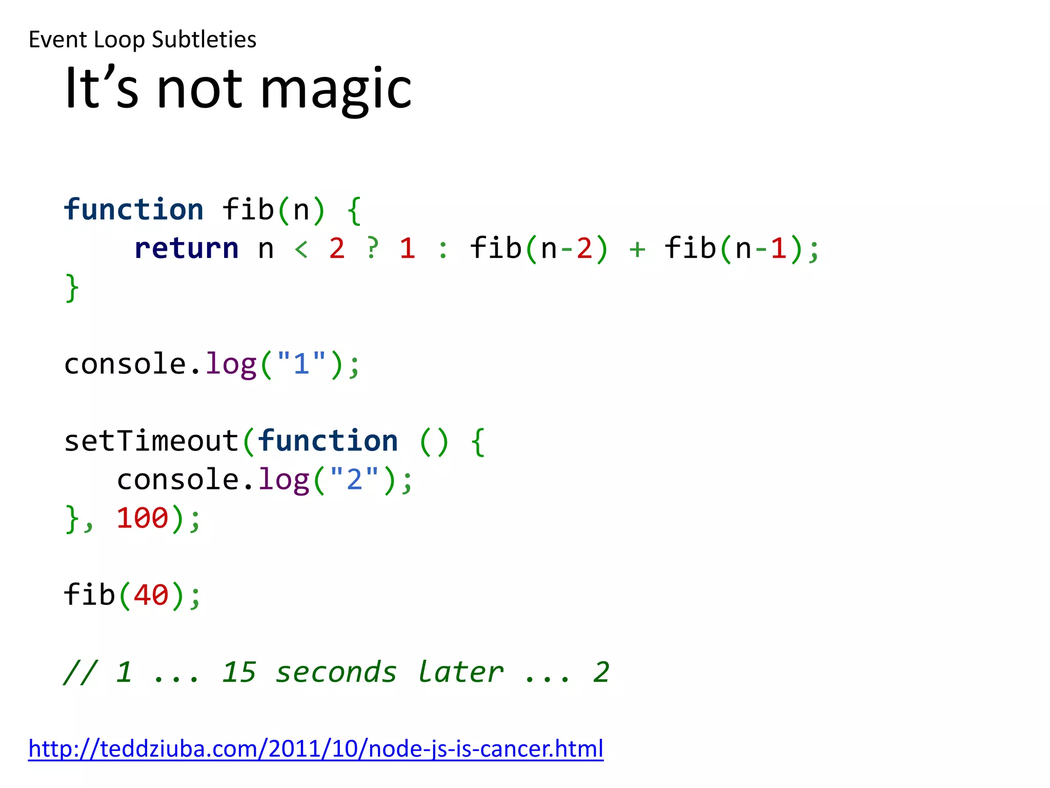 Event Loop Subtleties It’s not magic function fib(n) { return n < 2 ? 1 : fib(n-2) + fib(n-1); } console.log("1"); setTimeout(function () { console.log("2"); }, 100); fib(40); // 1 ... 15 seconds later ... 2 http://teddziuba.com/2011/10/node-js-is-cancer.html 