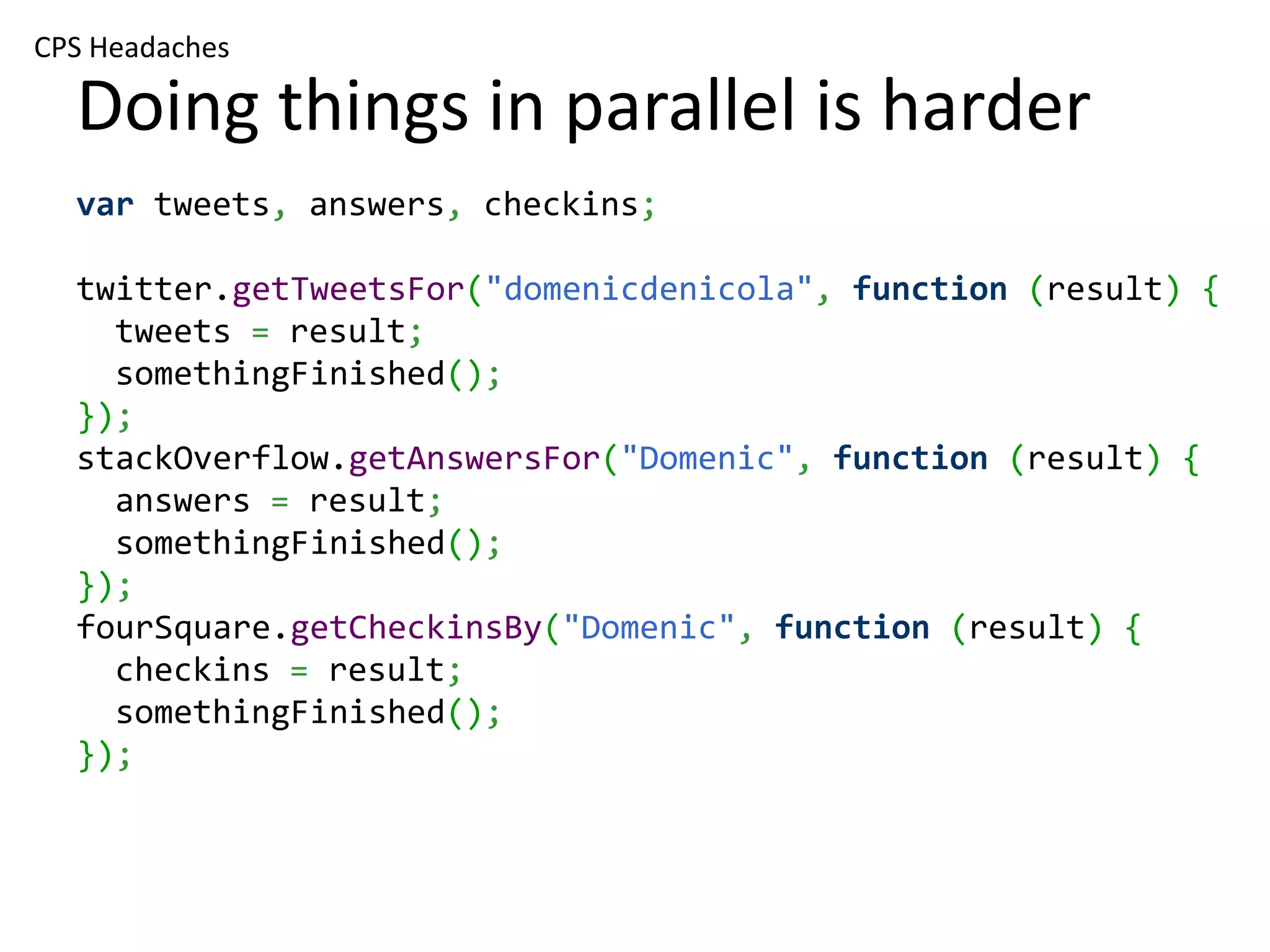 CPS Headaches Doing things in parallel is harder var tweets, answers, checkins; twitter.getTweetsFor("domenicdenicola", function (result) { tweets = result; somethingFinished(); }); stackOverflow.getAnswersFor("Domenic", function (result) { answers = result; somethingFinished(); }); fourSquare.getCheckinsBy("Domenic", function (result) { checkins = result; somethingFinished(); }); 
