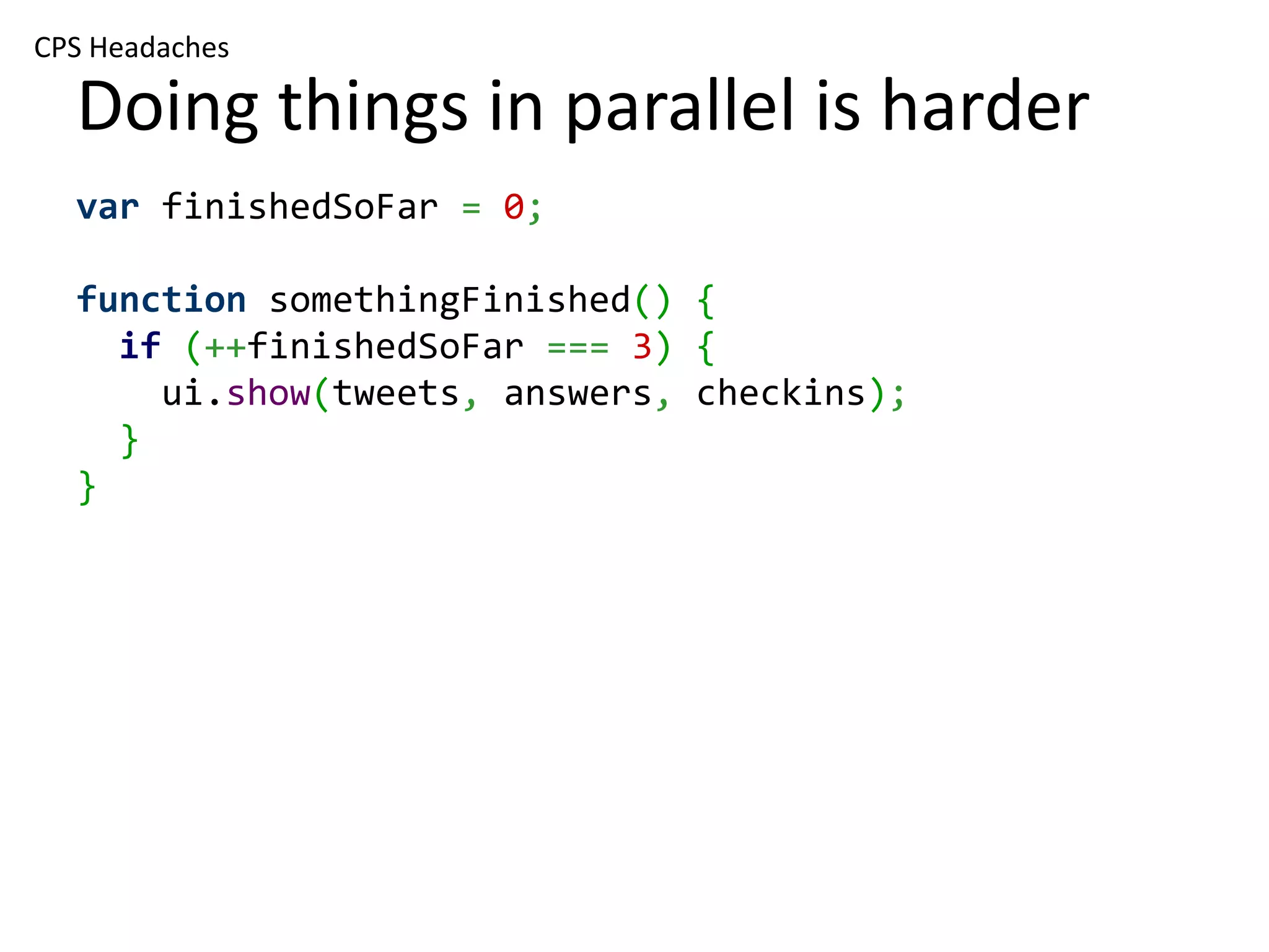 CPS Headaches Doing things in parallel is harder var finishedSoFar = 0; function somethingFinished() { if (++finishedSoFar === 3) { ui.show(tweets, answers, checkins); } } 