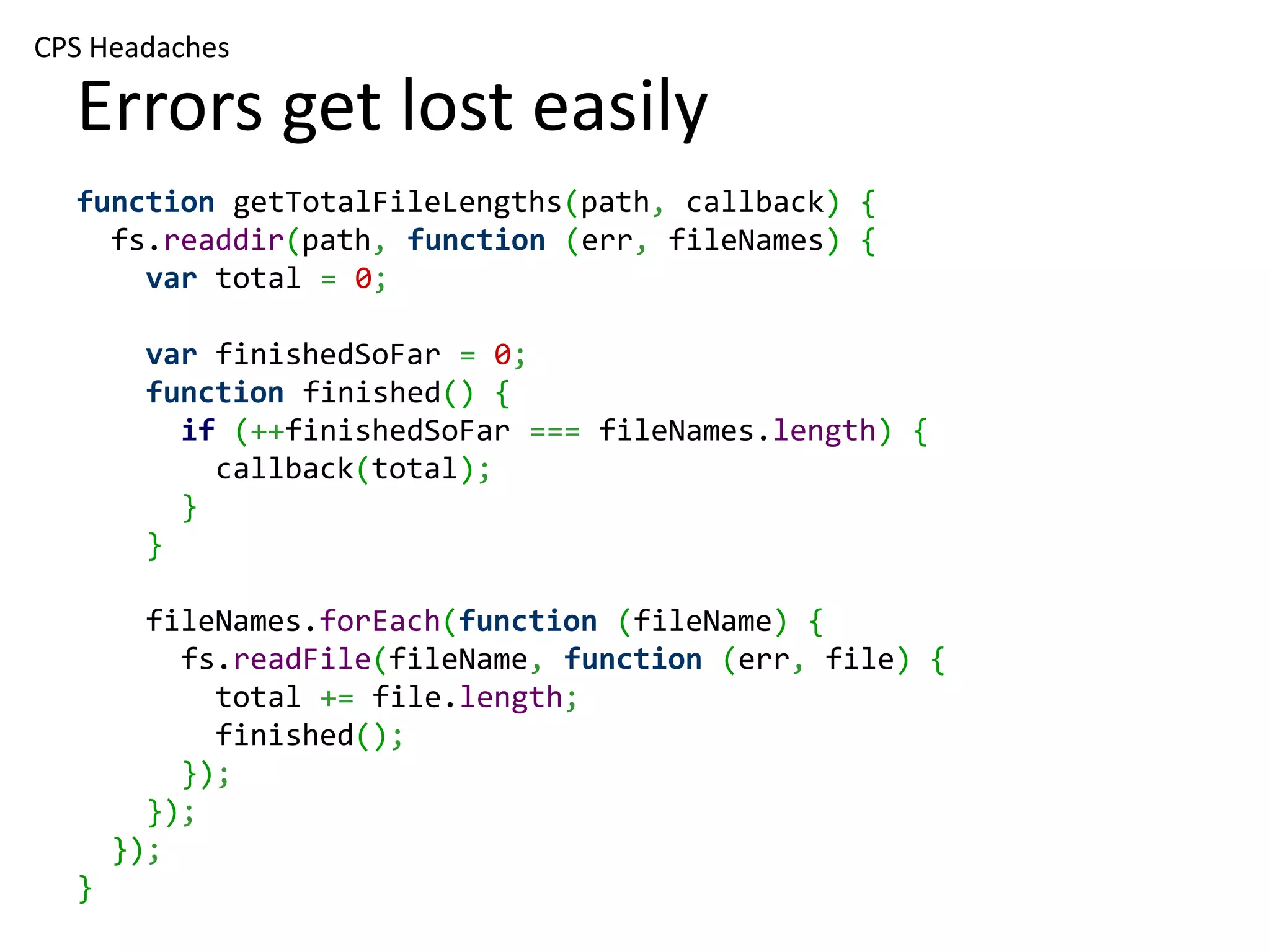 CPS Headaches Errors get lost easily function getTotalFileLengths(path, callback) { fs.readdir(path, function (err, fileNames) { var total = 0; var finishedSoFar = 0; function finished() { if (++finishedSoFar === fileNames.length) { callback(total); } } fileNames.forEach(function (fileName) { fs.readFile(fileName, function (err, file) { total += file.length; finished(); }); }); }); } 
