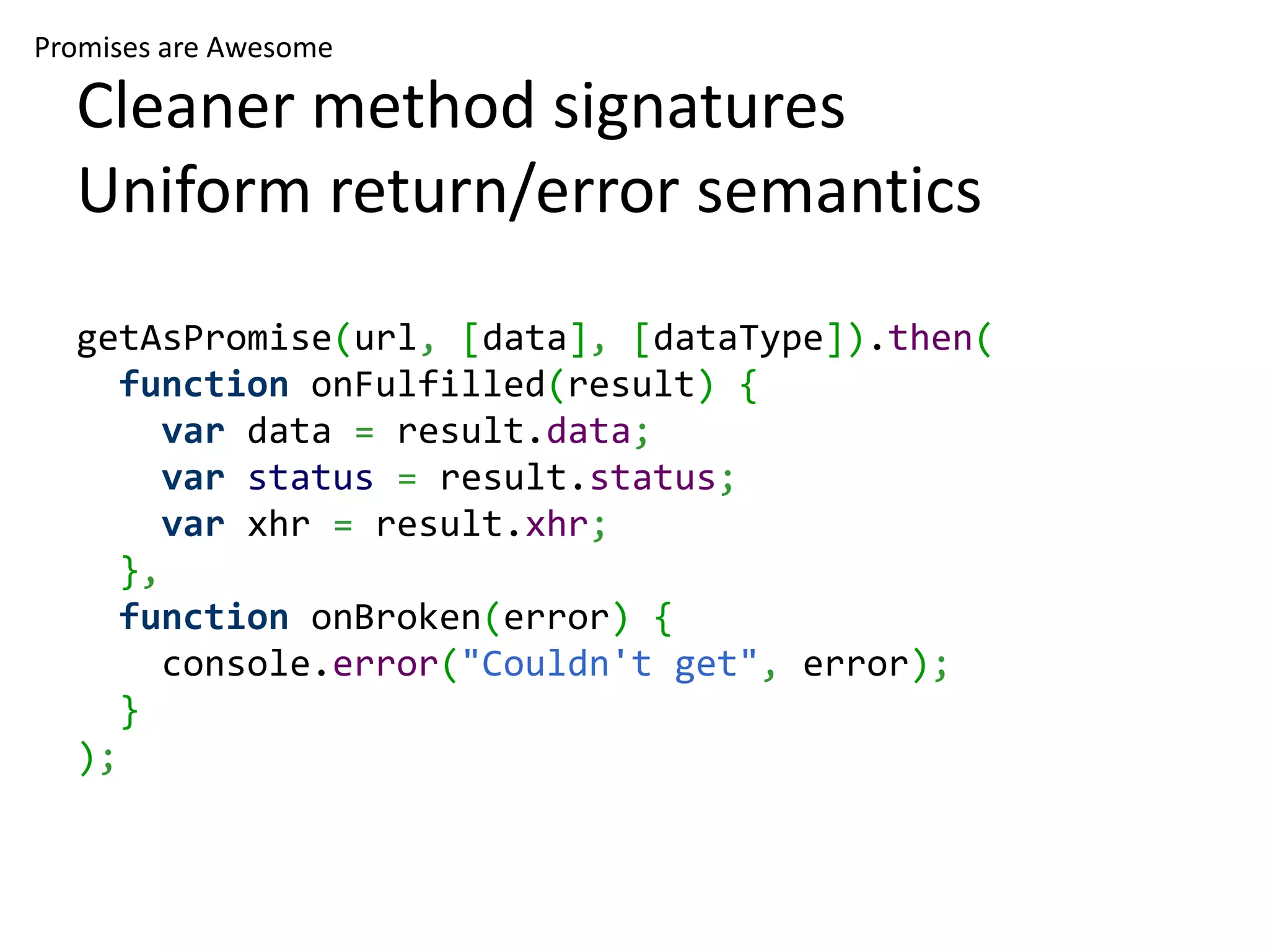 Promises are Awesome Cleaner method signatures Uniform return/error semantics getAsPromise(url, [data], [dataType]).then( function onFulfilled(result) { var data = result.data; var status = result.status; var xhr = result.xhr; }, function onBroken(error) { console.error("Couldn't get", error); } ); 