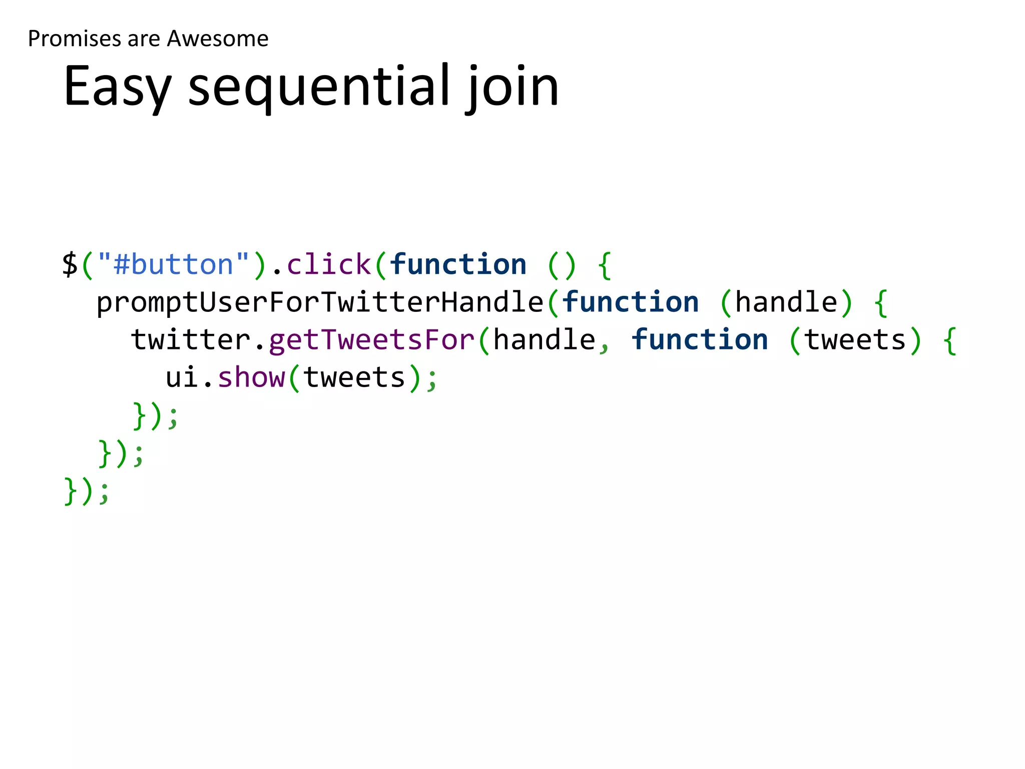 Promises are Awesome Easy sequential join $("#button").click(function () { promptUserForTwitterHandle(function (handle) { twitter.getTweetsFor(handle, function (tweets) { ui.show(tweets); }); }); }); 