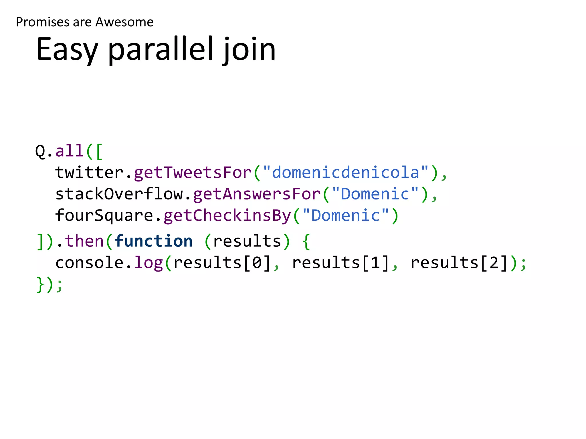 Promises are Awesome Easy parallel join Q.all([ twitter.getTweetsFor("domenicdenicola"), stackOverflow.getAnswersFor("Domenic"), fourSquare.getCheckinsBy("Domenic") ]).then(function (results) { console.log(results[0], results[1], results[2]); }); 