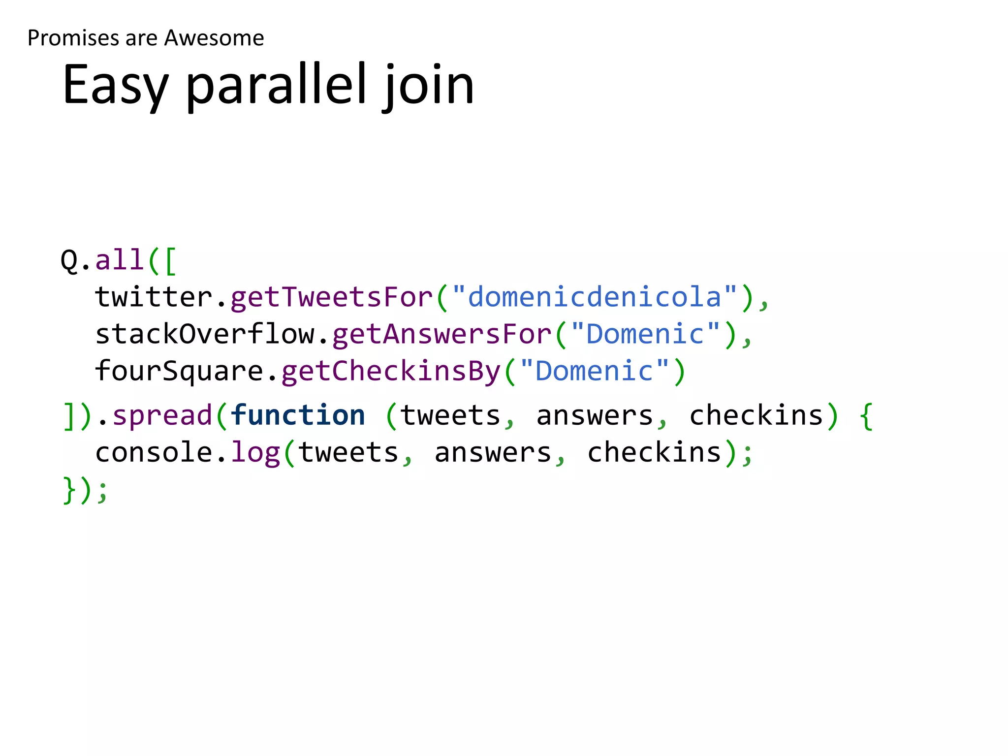 Promises are Awesome Easy parallel join Q.all([ twitter.getTweetsFor("domenicdenicola"), stackOverflow.getAnswersFor("Domenic"), fourSquare.getCheckinsBy("Domenic") ]).spread(function (tweets, answers, checkins) { console.log(tweets, answers, checkins); }); 