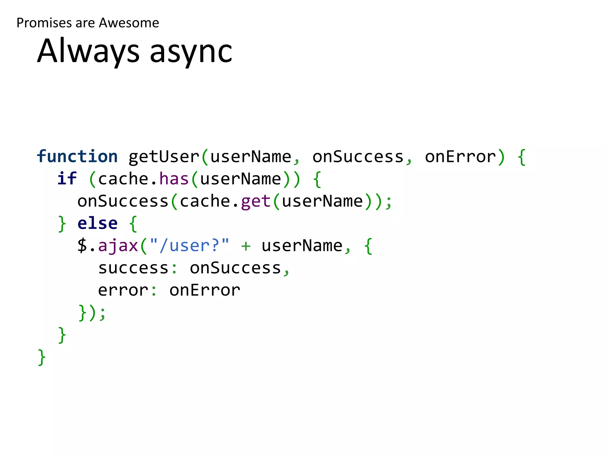 Promises are Awesome Always async function getUser(userName, onSuccess, onError) { if (cache.has(userName)) { onSuccess(cache.get(userName)); } else { $.ajax("/user?" + userName, { success: onSuccess, error: onError }); } } 