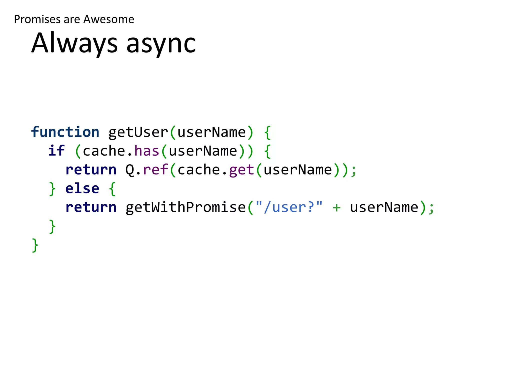 Promises are Awesome Always async function getUser(userName) { if (cache.has(userName)) { return Q.ref(cache.get(userName)); } else { return getWithPromise("/user?" + userName); } } 