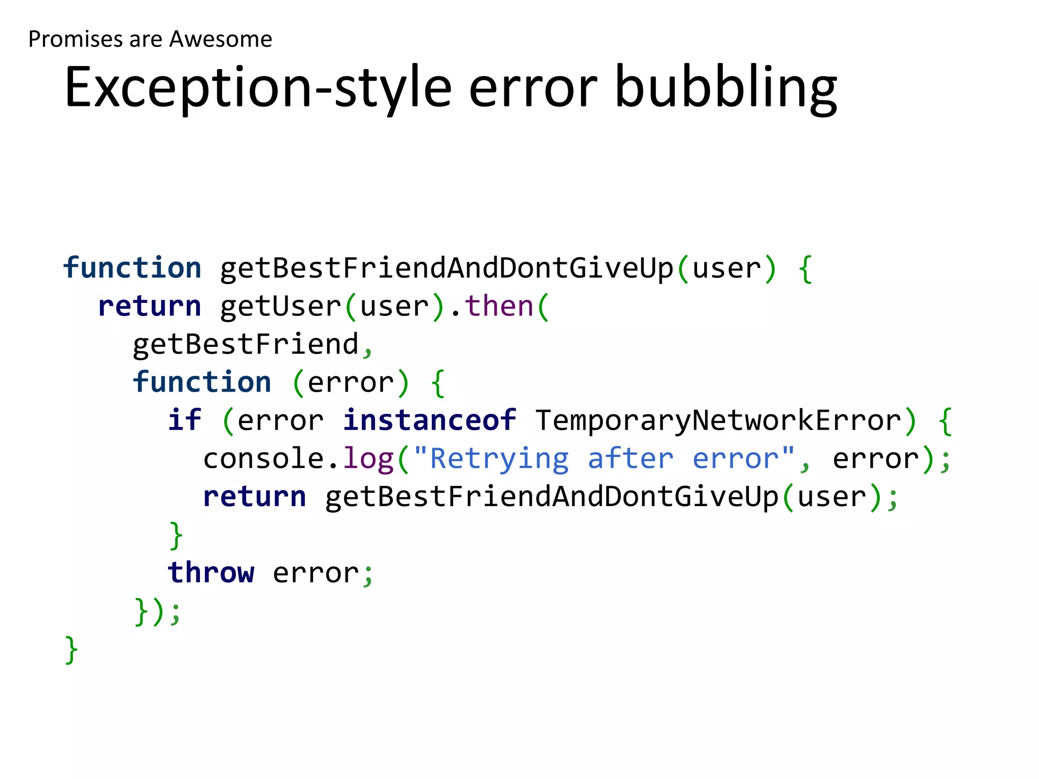 Promises are Awesome Exception-style error bubbling function getBestFriendAndDontGiveUp(user) { return getUser(user).then( getBestFriend, function (error) { if (error instanceof TemporaryNetworkError) { console.log("Retrying after error", error); return getBestFriendAndDontGiveUp(user); } throw error; }); } 
