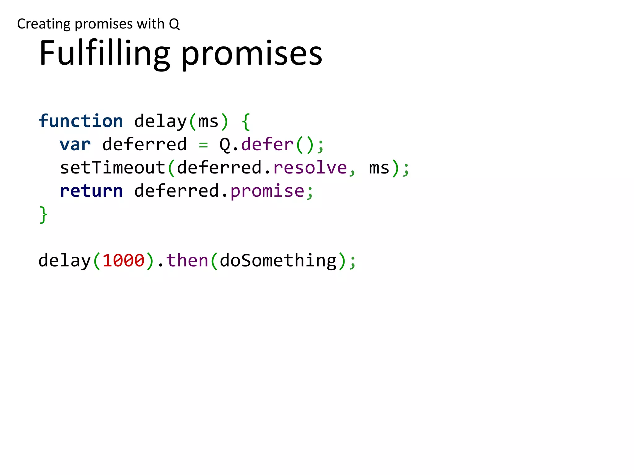 Creating promises with Q Fulfilling promises function delay(ms) { var deferred = Q.defer(); setTimeout(deferred.resolve, ms); return deferred.promise; } delay(1000).then(doSomething); 