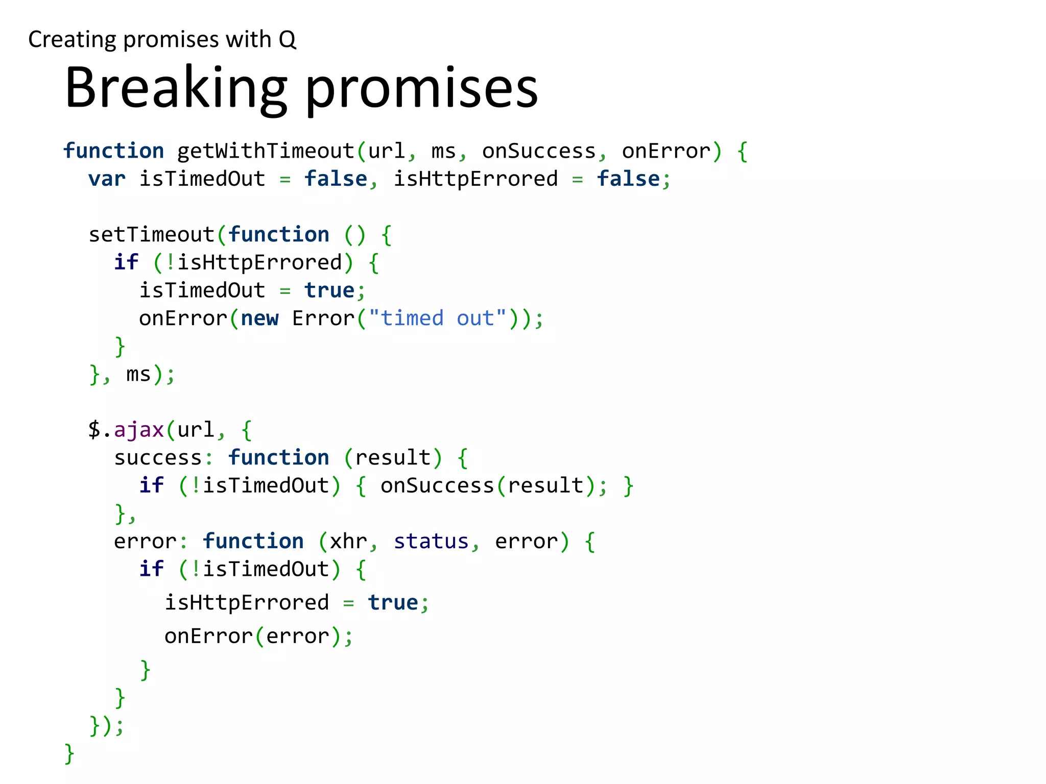 Creating promises with Q Breaking promises function getWithTimeout(url, ms, onSuccess, onError) { var isTimedOut = false, isHttpErrored = false; setTimeout(function () { if (!isHttpErrored) { isTimedOut = true; onError(new Error("timed out")); } }, ms); $.ajax(url, { success: function (result) { if (!isTimedOut) { onSuccess(result); } }, error: function (xhr, status, error) { if (!isTimedOut) { isHttpErrored = true; onError(error); } } }); } 