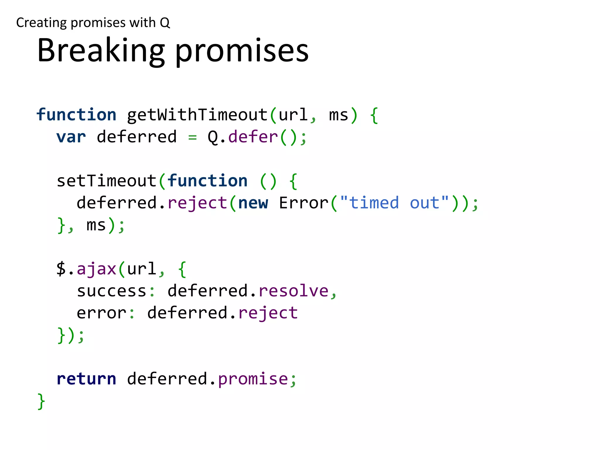 Creating promises with Q Breaking promises function getWithTimeout(url, ms) { var deferred = Q.defer(); setTimeout(function () { deferred.reject(new Error("timed out")); }, ms); $.ajax(url, { success: deferred.resolve, error: deferred.reject }); return deferred.promise; } 