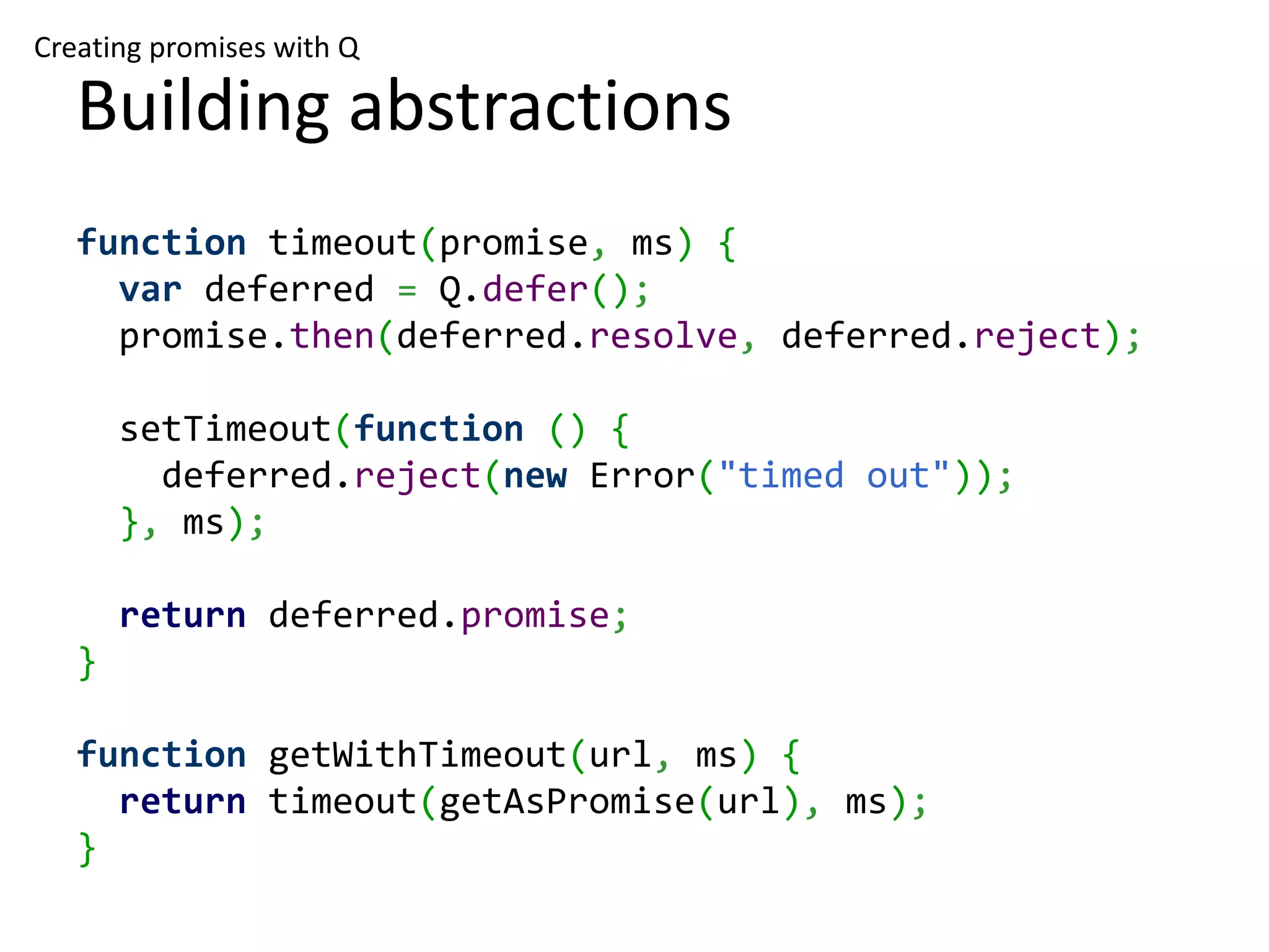 Creating promises with Q Building abstractions function timeout(promise, ms) { var deferred = Q.defer(); promise.then(deferred.resolve, deferred.reject); setTimeout(function () { deferred.reject(new Error("timed out")); }, ms); return deferred.promise; } function getWithTimeout(url, ms) { return timeout(getAsPromise(url), ms); } 
