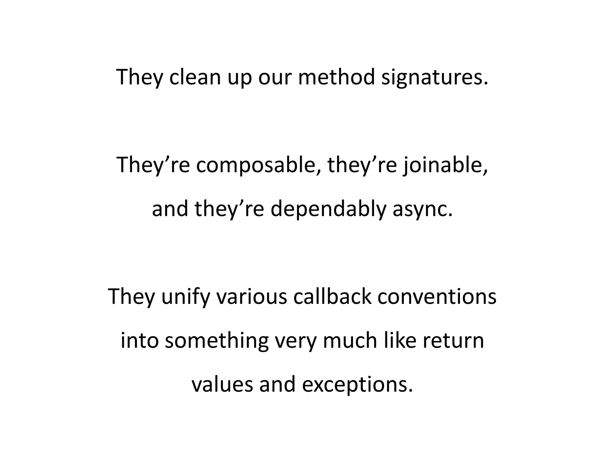 They clean up our method signatures. They’re composable, they’re joinable, and they’re dependably async. They unify various callback conventions into something very much like return values and exceptions. 