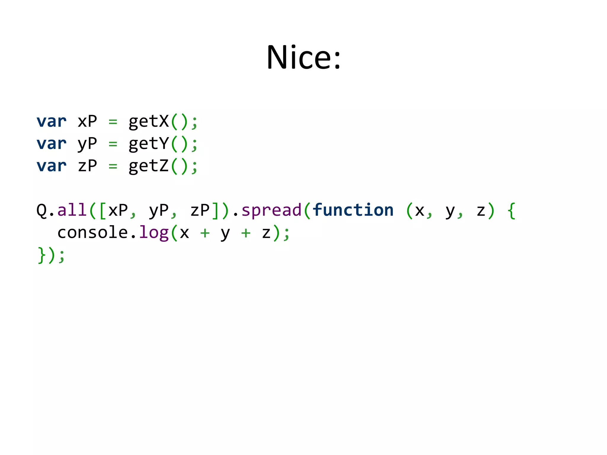 Nice: var xP = getX(); var yP = getY(); var zP = getZ(); Q.all([xP, yP, zP]).spread(function (x, y, z) { console.log(x + y + z); }); 