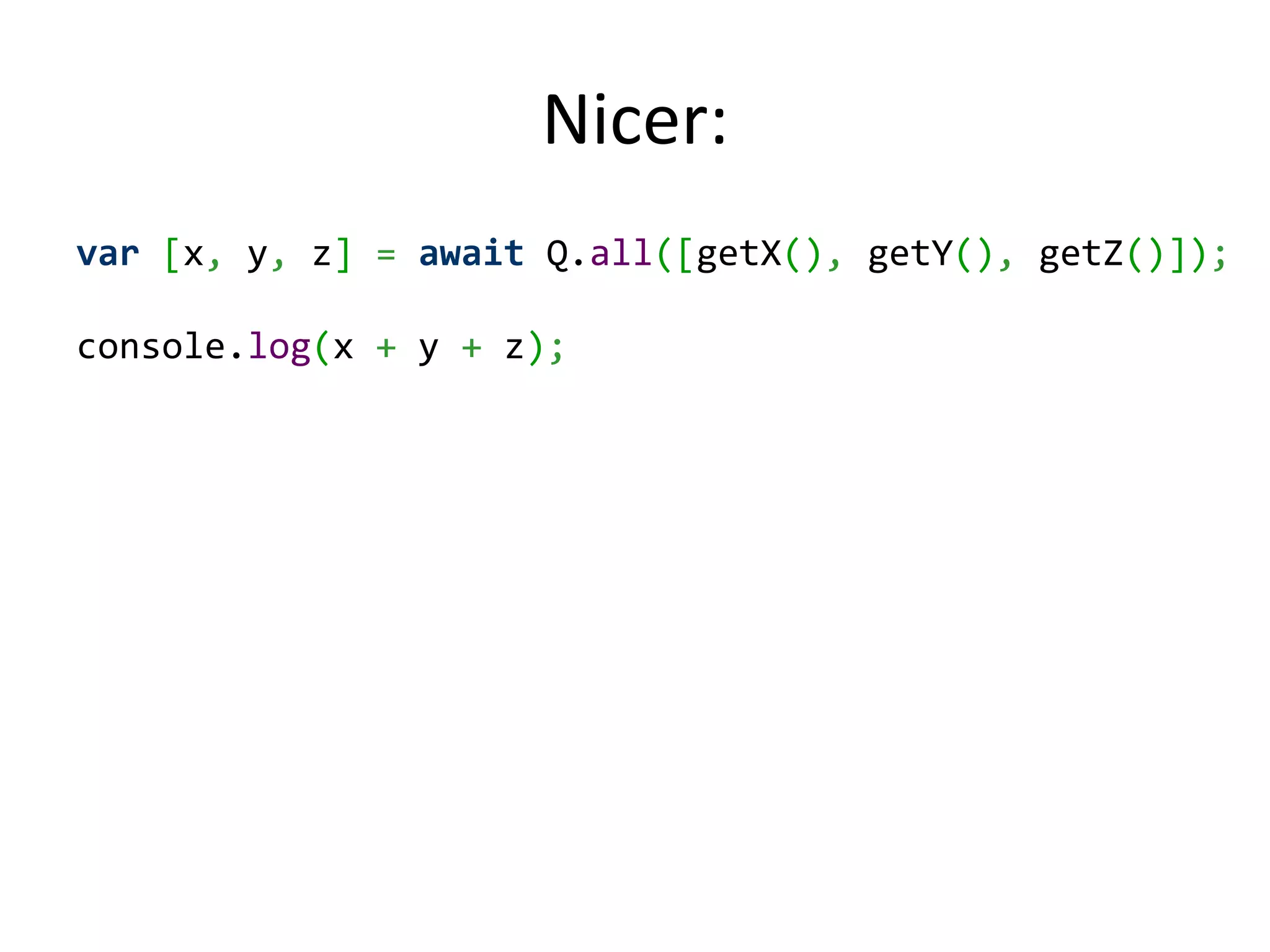 Nicer: var [x, y, z] = await Q.all([getX(), getY(), getZ()]); console.log(x + y + z); 