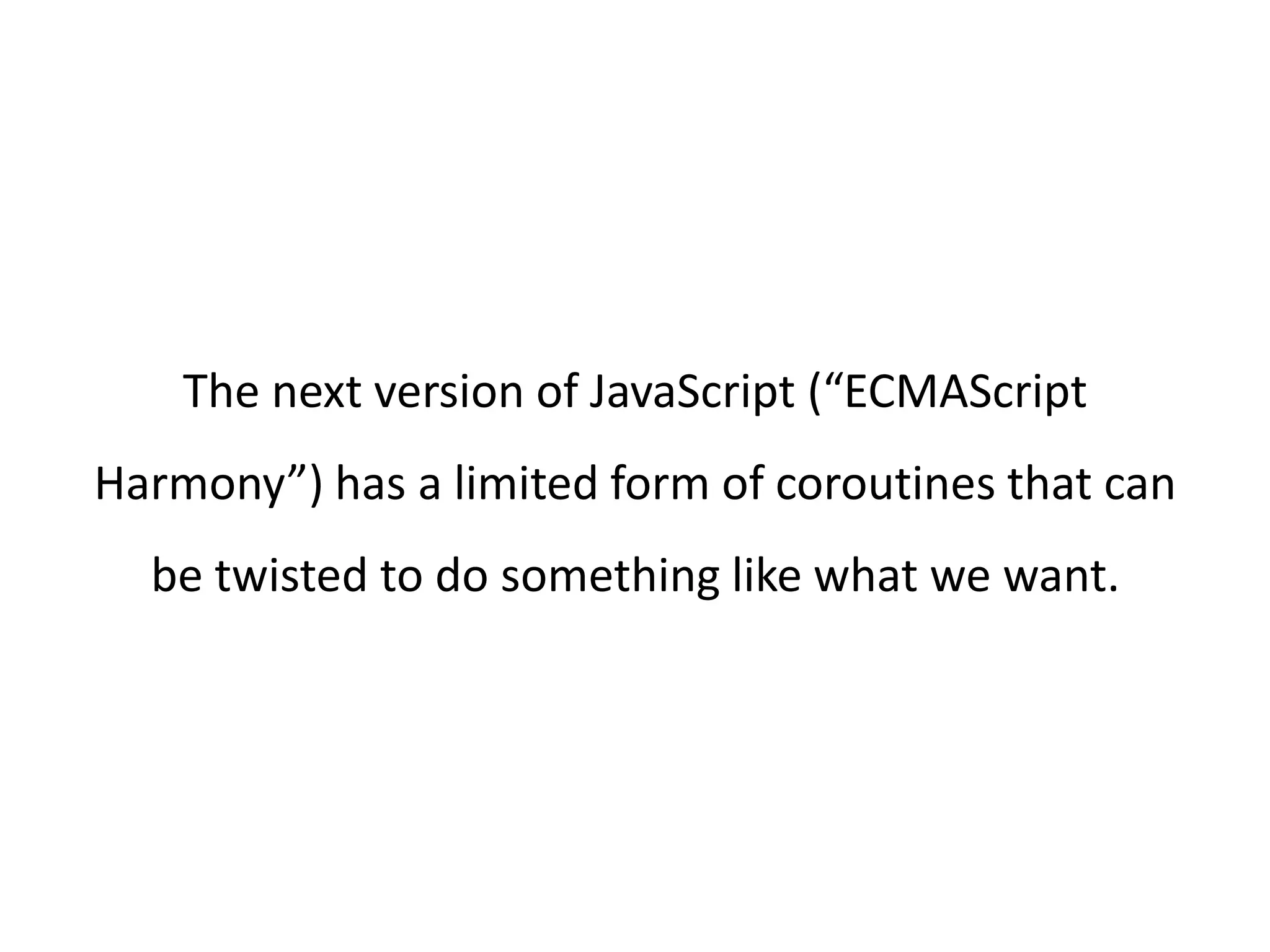 The next version of JavaScript (“ECMAScript Harmony”) has a limited form of coroutines that can be twisted to do something like what we want. 
