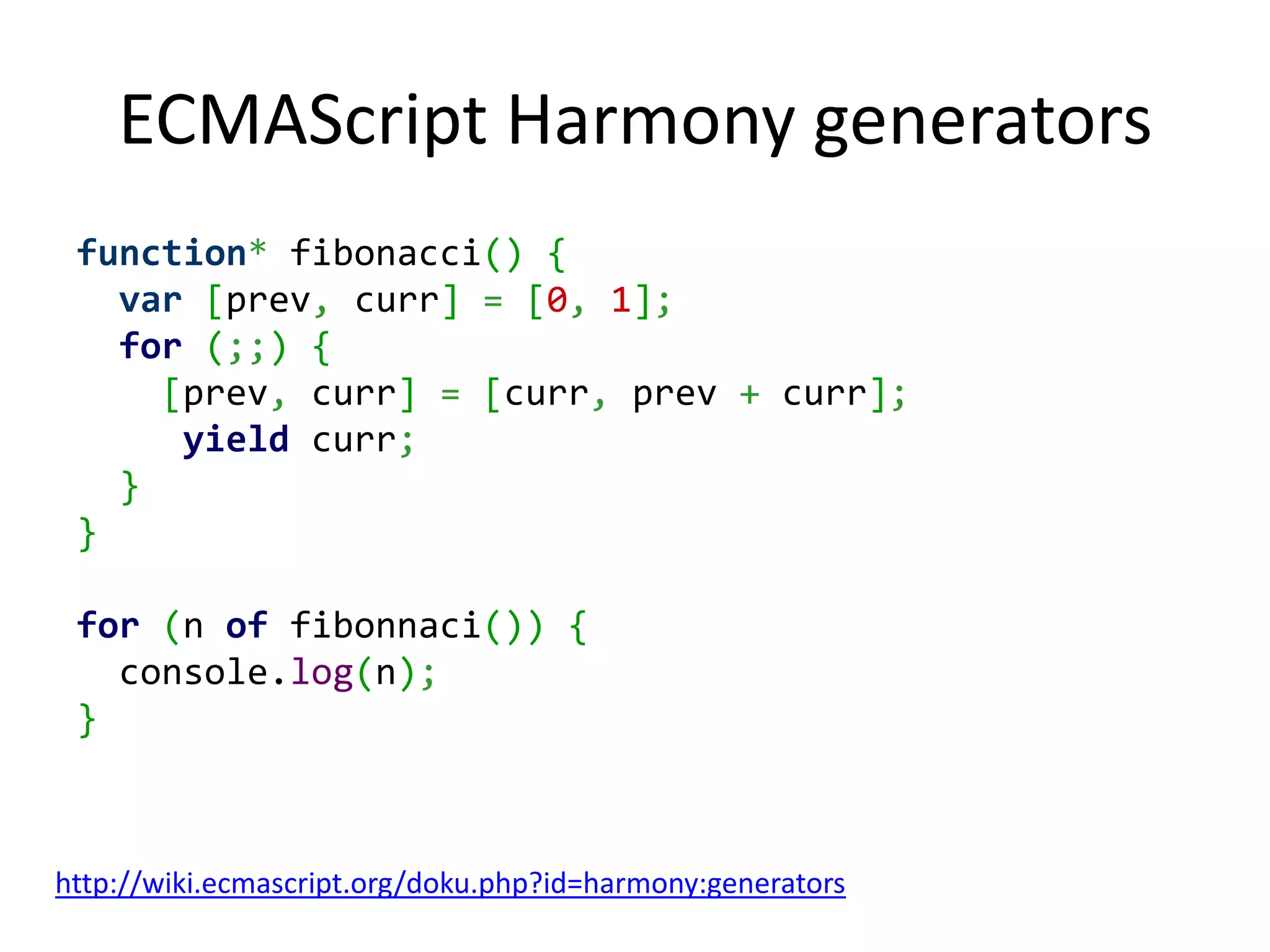 ECMAScript Harmony generators function* fibonacci() { var [prev, curr] = [0, 1]; for (;;) { [prev, curr] = [curr, prev + curr]; yield curr; } } for (n of fibonnaci()) { console.log(n); } http://wiki.ecmascript.org/doku.php?id=harmony:generators 
