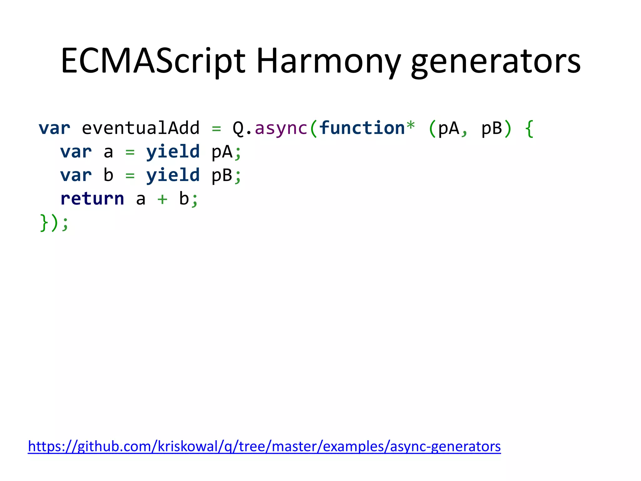ECMAScript Harmony generators var eventualAdd = Q.async(function* (pA, pB) { var a = yield pA; var b = yield pB; return a + b; }); https://github.com/kriskowal/q/tree/master/examples/async-generators 