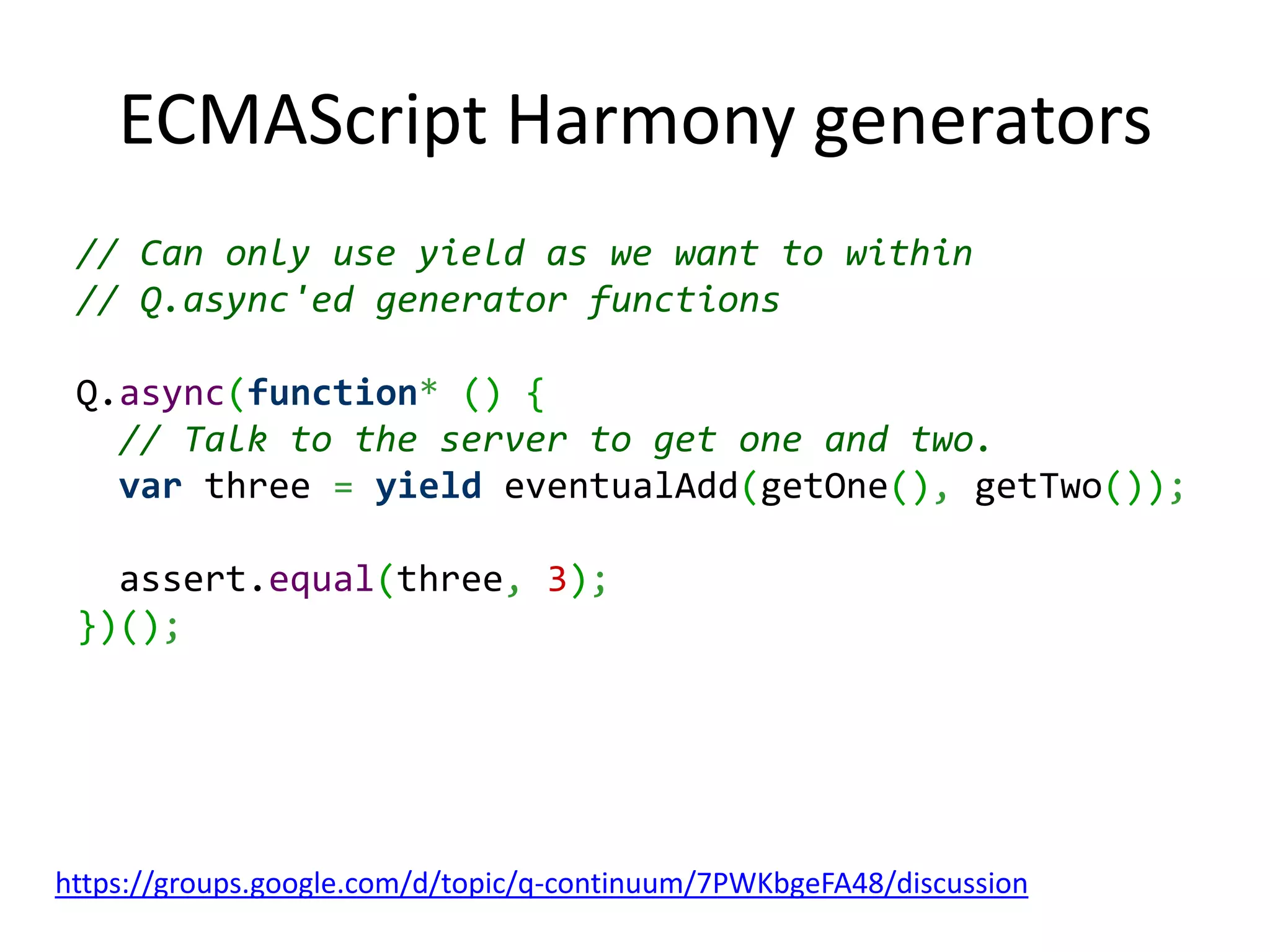 ECMAScript Harmony generators // Can only use yield as we want to within // Q.async'ed generator functions Q.async(function* () { // Talk to the server to get one and two. var three = yield eventualAdd(getOne(), getTwo()); assert.equal(three, 3); })(); https://groups.google.com/d/topic/q-continuum/7PWKbgeFA48/discussion 