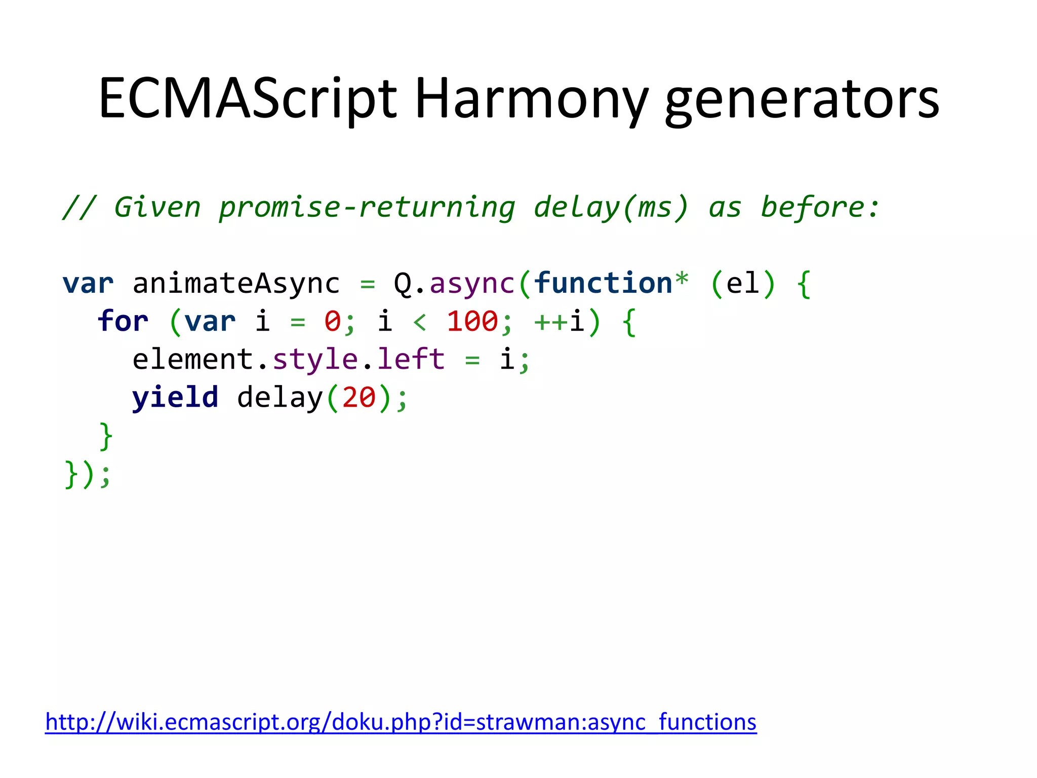 ECMAScript Harmony generators // Given promise-returning delay(ms) as before: var animateAsync = Q.async(function* (el) { for (var i = 0; i < 100; ++i) { element.style.left = i; yield delay(20); } }); http://wiki.ecmascript.org/doku.php?id=strawman:async_functions 