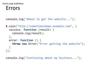 Event Loop Subtleties

   Errors
   console.log("About to get the website...");

   $.ajax("http://sometimesdown.example.com", {
     success: function (result) {
        console.log(result);
     },
     error: function () {
        throw new Error("Error getting the website");
     }
   });

   console.log("Continuing about my business...");
 