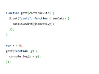 function getY(continueWith) {
    $.get("/gety", function (jsonData) {
      continueWith(jsonData.y);
    });
}


var x = 5;
getY(function (y) {
    console.log(x + y);
});
 