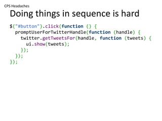 CPS Headaches

  Doing things in sequence is hard
  $("#button").click(function () {
    promptUserForTwitterHandle(function (handle) {
      twitter.getTweetsFor(handle, function (tweets) {
        ui.show(tweets);
      });
    });
  });
 