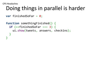 CPS Headaches

  Doing things in parallel is harder
  var finishedSoFar = 0;

  function somethingFinished() {
    if (++finishedSoFar === 3) {
      ui.show(tweets, answers, checkins);
    }
  }
 