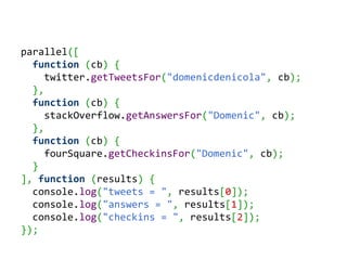 parallel([
  function (cb) {
     twitter.getTweetsFor("domenicdenicola", cb);
  },
  function (cb) {
     stackOverflow.getAnswersFor("Domenic", cb);
  },
  function (cb) {
     fourSquare.getCheckinsFor("Domenic", cb);
  }
], function (results) {
  console.log("tweets = ", results[0]);
  console.log("answers = ", results[1]);
  console.log("checkins = ", results[2]);
});
 