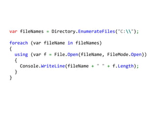 var fileNames = Directory.EnumerateFiles("C:");

foreach (var fileName in fileNames)
{
  using (var f = File.Open(fileName, FileMode.Open))
  {
    Console.WriteLine(fileName + " " + f.Length);
  }
}
 