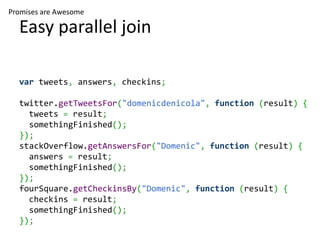 Promises are Awesome

  Easy parallel join

  var tweets, answers, checkins;

  twitter.getTweetsFor("domenicdenicola", function (result) {
    tweets = result;
    somethingFinished();
  });
  stackOverflow.getAnswersFor("Domenic", function (result) {
    answers = result;
    somethingFinished();
  });
  fourSquare.getCheckinsBy("Domenic", function (result) {
    checkins = result;
    somethingFinished();
  });
 