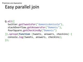 Promises are Awesome

  Easy parallel join

  Q.all([
    twitter.getTweetsFor("domenicdenicola"),
    stackOverflow.getAnswersFor("Domenic"),
    fourSquare.getCheckinsBy("Domenic")
  ]).spread(function (tweets, answers, checkins) {
    console.log(tweets, answers, checkins);
  });
 