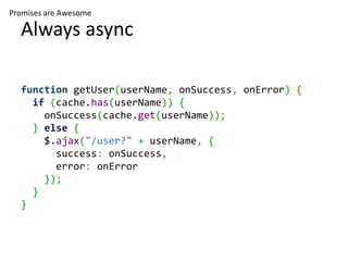 Promises are Awesome

  Always async

  function getUser(userName, onSuccess, onError) {
    if (cache.has(userName)) {
      onSuccess(cache.get(userName));
    } else {
      $.ajax("/user?" + userName, {
        success: onSuccess,
        error: onError
      });
    }
  }
 