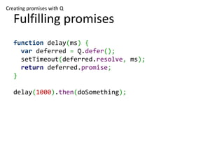 Creating promises with Q

   Fulfilling promises
   function delay(ms) {
     var deferred = Q.defer();
     setTimeout(deferred.resolve, ms);
     return deferred.promise;
   }

   delay(1000).then(doSomething);
 