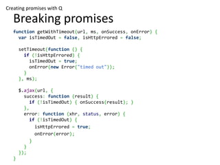 Creating promises with Q

   Breaking promises
   function getWithTimeout(url, ms, onSuccess, onError) {
     var isTimedOut = false, isHttpErrored = false;

       setTimeout(function () {
         if (!isHttpErrored) {
           isTimedOut = true;
           onError(new Error("timed out"));
         }
       }, ms);

       $.ajax(url, {
         success: function (result) {
           if (!isTimedOut) { onSuccess(result); }
         },
         error: function (xhr, status, error) {
           if (!isTimedOut) {
             isHttpErrored = true;
             onError(error);
           }
         }
       });
   }
 